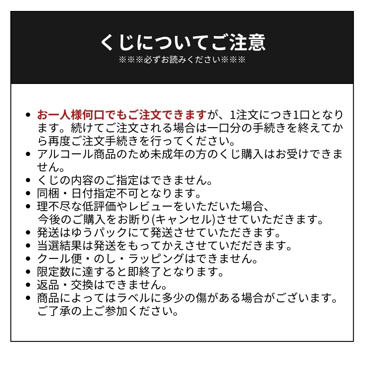[くじについてご注意※※※必ずお読みください※※※]・お一人様何口でもご注文できますが、1注文につき1口となります。続けてご注文される場合は一口分の手続きを終えてから再度ご注文手続きを行ってください。・アルコール商品のため未成年の方のくじ購入はお受けできません。・くじの内容のご指定はできません。・同梱・日付指定不可となります。・理不尽な低評価やレビューをいただいた場合、今後のご購入をお断り(キャンセル)させていただきます。・発送はゆうパックにて発送させていただきます。・当選結果は発送をもってかえさせていだだきます。・クール便・のし・ラッピングはできません。・限定数に達すると即終了となります。・返品・交換はできません。・商品によってはラベルに多少の傷がある場合がございます。ご了承の上ご参加ください。